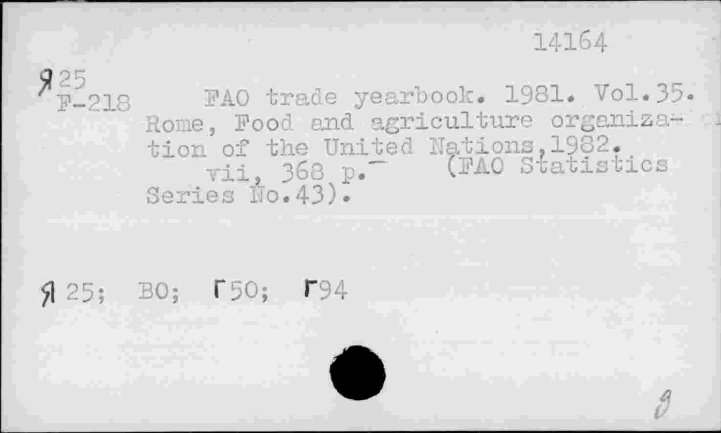 ﻿14164
25
F-218	trade yearbook. 1981. Vol.35.
Rome, Food and agriculture organization of the United Nations,1932.
vii, 368 p.~	Statistics
Series No.43)»
fl 25; BO; T50; T94